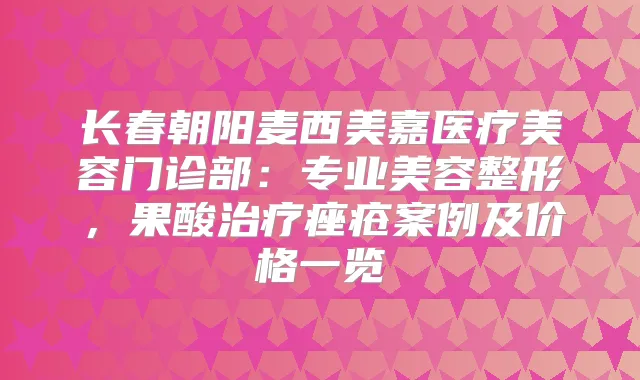 长春朝阳麦西美嘉医疗美容门诊部：专业美容整形，果酸痤疮案例及价格一览