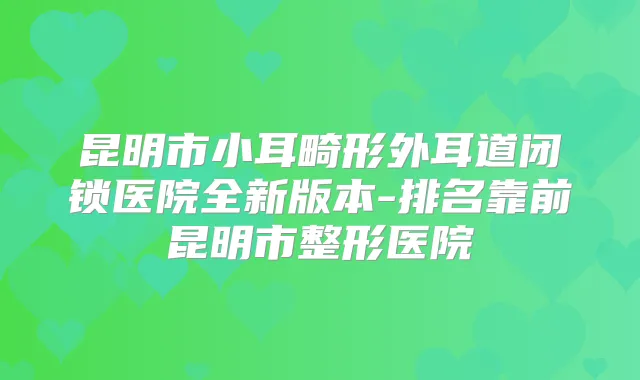 昆明市小耳畸形外耳道闭锁医院全新版本-排名靠前昆明市整形医院