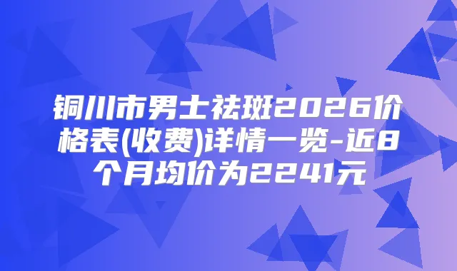 铜川市男士祛斑2026价格表(收费)详情一览-近8个月均价为2241元