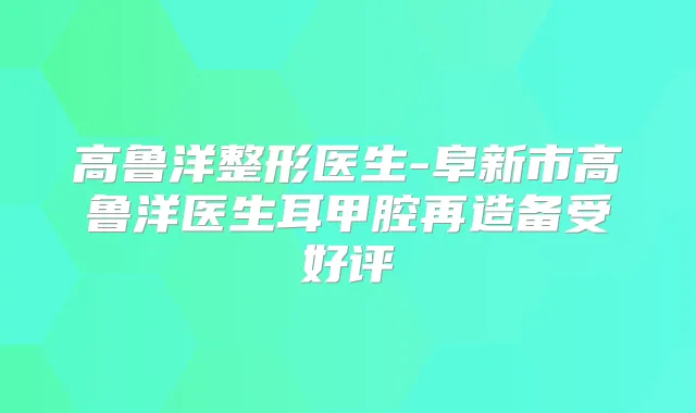 高鲁洋整形医生-阜新市高鲁洋医生耳甲腔再造备受好评