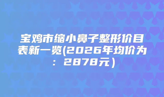 宝鸡市缩小鼻子整形价目表新一览(2026年均价为:2878元)