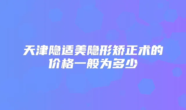 天津隐适美隐形矫正术的价格一般为多少