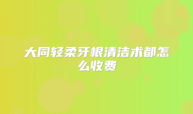 大同轻柔牙根清洁术都怎么收费