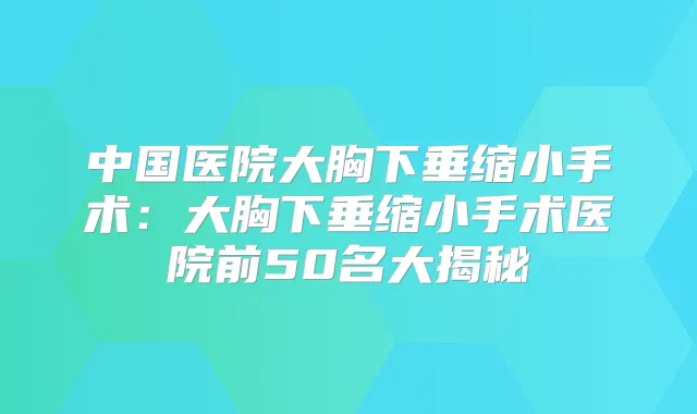中国医院大胸下垂缩小手术:大胸下垂缩小手术医院前50名大揭秘