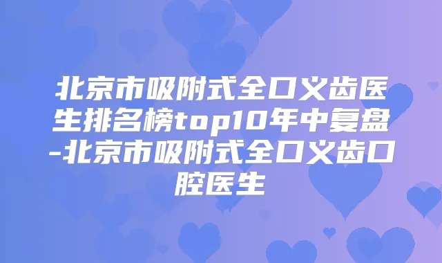 北京市吸附式全口义齿医生排名榜top10年中复盘-北京市吸附式全口义齿口腔医生