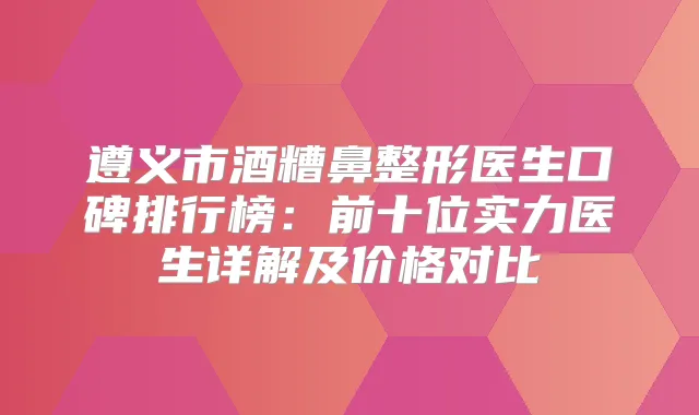 遵义市酒糟鼻整形医生口碑排行榜：前十位实力医生详解及价格对比