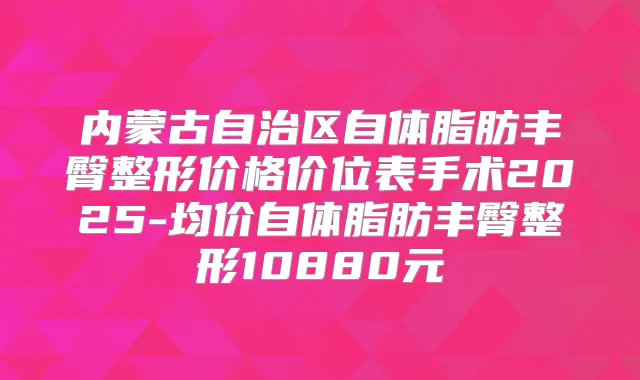 内蒙古自治区自体脂肪丰臀整形价格价位表手术2025-均价自体脂肪丰臀整形10880元