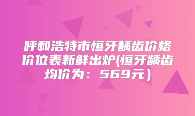 呼和浩特市恒牙龋齿价格价位表新鲜出炉(恒牙龋齿均价为：569元）