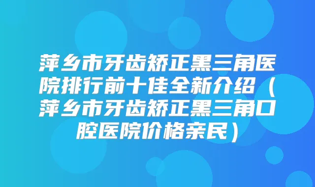 萍乡市牙齿矫正黑三角医院排行前十佳全新介绍（萍乡市牙齿矫正黑三角口腔医院价格亲民）