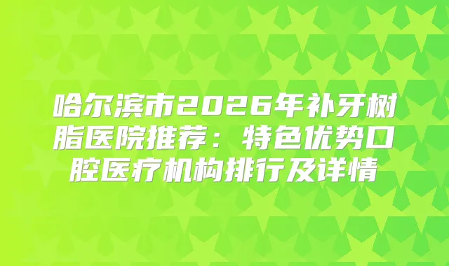 哈尔滨市2026年补牙树脂医院推荐：特色优势口腔医疗机构排行及详情