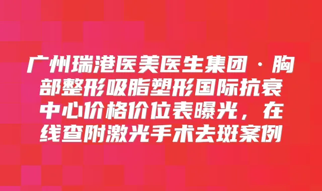 广州瑞港医美医生集团·胸部整形吸脂塑形国际抗衰中心价格价位表曝光,在线查附激光手术去斑案例