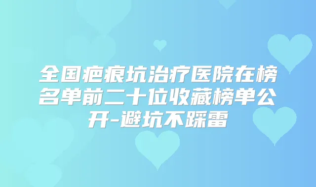 全国疤痕坑医院在榜名单前二十位收藏榜单公开-避坑不踩雷