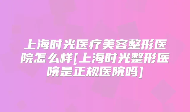 上海时光医疗美容整形医院怎么样[上海时光整形医院是正规医院吗]