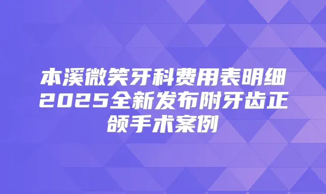 本溪微笑牙科费用表明细2025全新发布附牙齿正颌手术案例