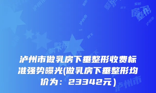泸州市做乳房下垂整形收费标准强势曝光(做乳房下垂整形均价为：23342元）