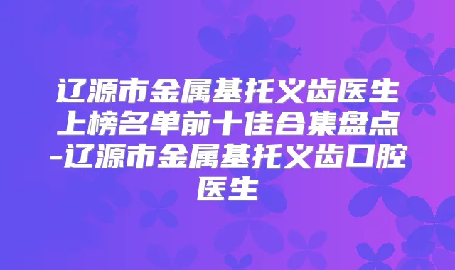 辽源市金属基托义齿医生上榜名单前十佳合集盘点-辽源市金属基托义齿口腔医生