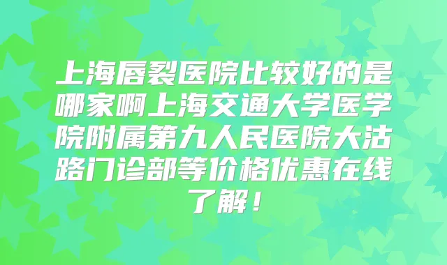 上海唇裂医院比较好的是哪家啊上海交通大学医学院附属第九人民医院大沽路门诊部等价格优惠在线了解！