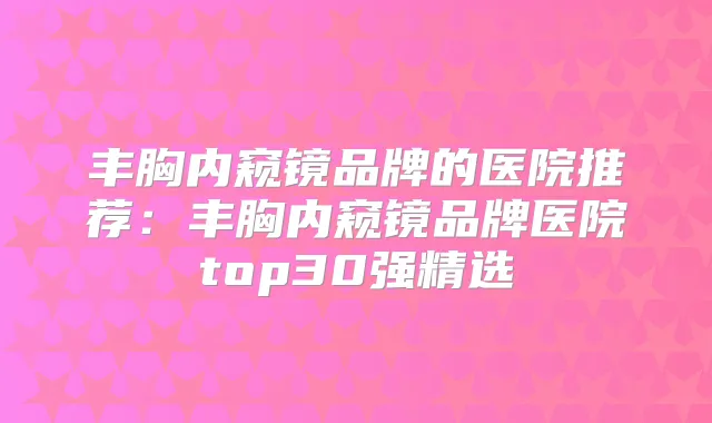 丰胸内窥镜品牌的医院推荐:丰胸内窥镜品牌医院top30强精选