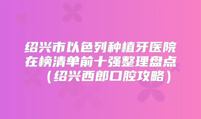 绍兴市以色列种植牙医院在榜清单前十强整理盘点（绍兴西郎口腔攻略）