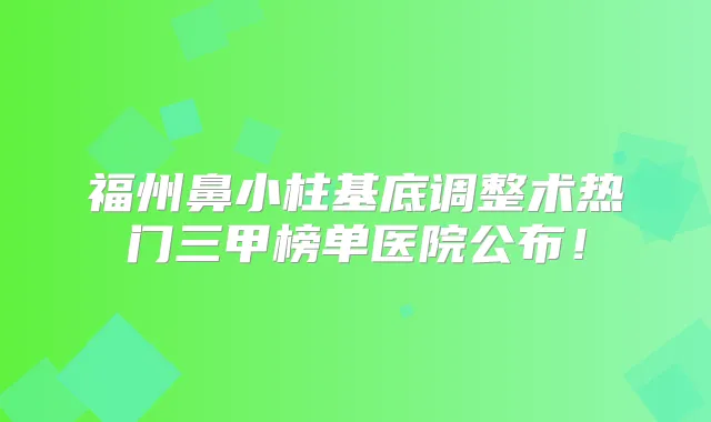 福州鼻小柱基底调整术热门三甲榜单医院公布!