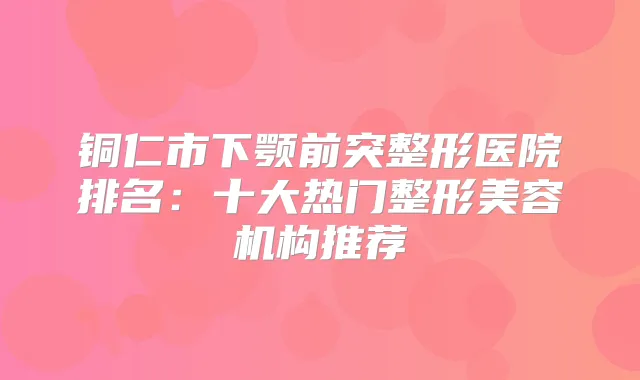 铜仁市下颚前突整形医院排名:十大热门整形美容机构推荐