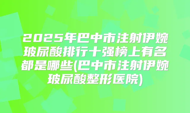 2025年巴中市注射伊婉玻尿酸排行十强榜上有名都是哪些(巴中市注射伊婉玻尿酸整形医院)