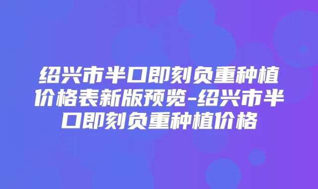 绍兴市半口负重种植价格表新版预览-绍兴市半口负重种植价格