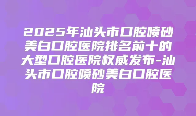 2025年汕头市口腔喷砂美白口腔医院排名前十的大型口腔医院发布-汕头市口腔喷砂美白口腔医院