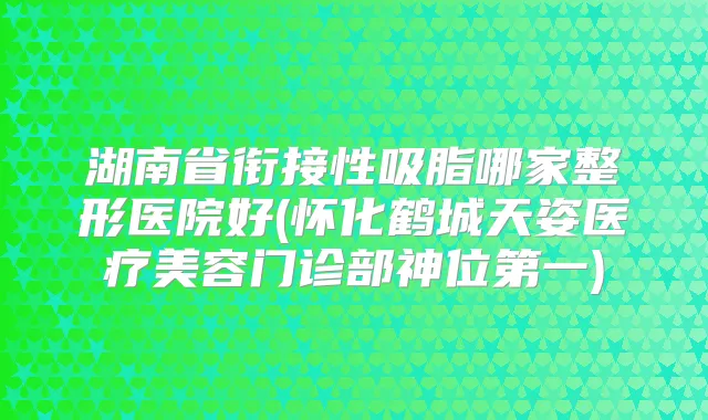 湖南省衔接性吸脂哪家整形医院好(怀化鹤城天姿医疗美容门诊部神位第一)