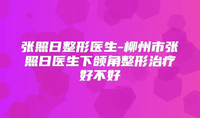 张照日整形医生-柳州市张照日医生下颌角整形好不好