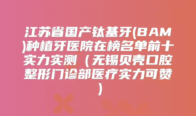 江苏省国产钛基牙(BAM)种植牙医院在榜名单前十实力实测(无锡贝壳口腔整形门诊部医疗实力可赞)