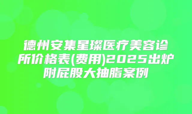 德州安集星璨医疗美容诊所价格表(费用)2025出炉附屁股大抽脂案例