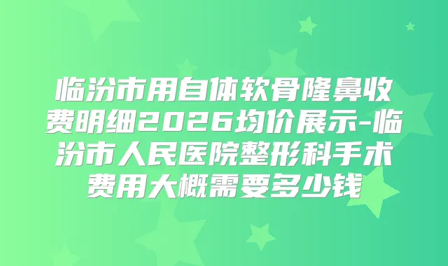 临汾市用自体软骨隆鼻收费明细2026均价展示-临汾市人民医院整形科手术费用大概需要多少钱
