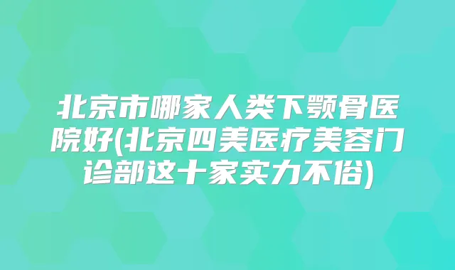 北京市哪家人类下颚骨医院好(北京四美医疗美容门诊部这十家实力不俗)