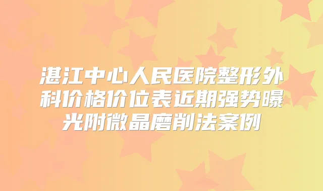 湛江中心人民医院整形外科价格价位表近期强势曝光附微晶磨削法案例