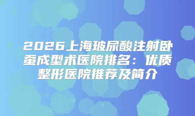 2026上海玻尿酸注射卧蚕成型术医院排名：优质整形医院推荐及简介