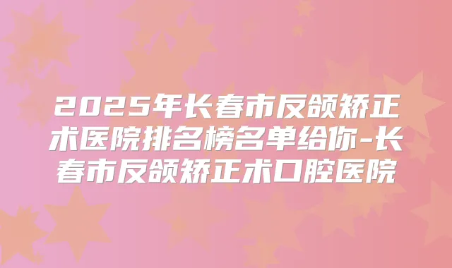 2025年长春市反颌矫正术医院排名榜名单给你-长春市反颌矫正术口腔医院