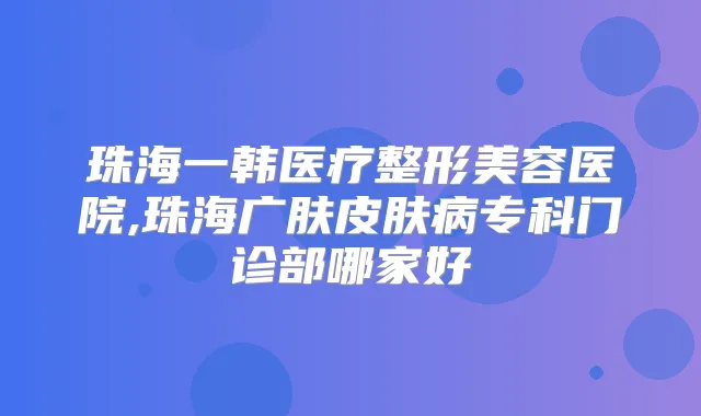 珠海一韩医疗整形美容医院,珠海广肤皮肤病专科门诊部哪家好