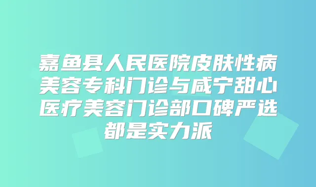 嘉鱼县人民医院皮肤性病美容专科门诊与咸宁甜心医疗美容门诊部口碑严选都是实力派