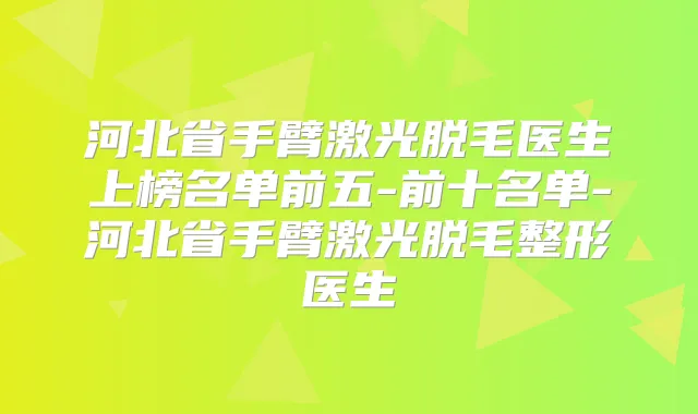河北省手臂激光脱毛医生上榜名单前五-前十名单-河北省手臂激光脱毛整形医生