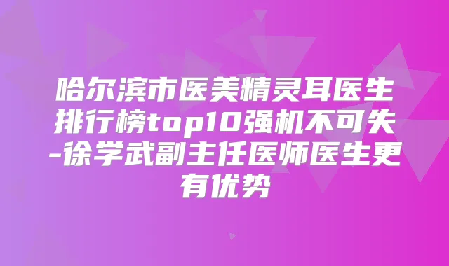 哈尔滨市医美医生排行榜top10强机不可失-徐学武副主任医师医生更有优势