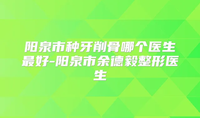阳泉市种牙削骨哪个医生好-阳泉市余德毅整形医生