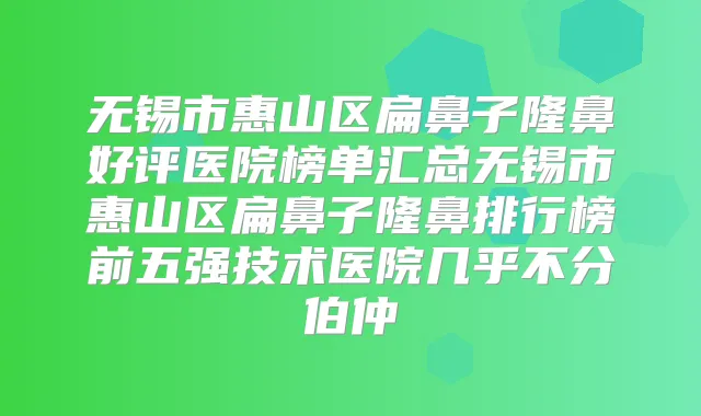 无锡市惠山区扁鼻子隆鼻好评医院榜单汇总无锡市惠山区扁鼻子隆鼻排行榜前五强技术医院几乎不分伯仲