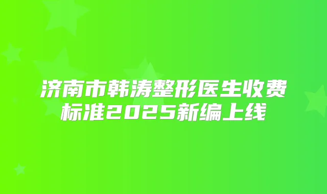 济南市韩涛整形医生收费标准2025新编上线
