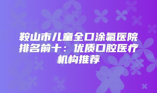 鞍山市儿童全口涂氟医院排名前十：优质口腔医疗机构推荐