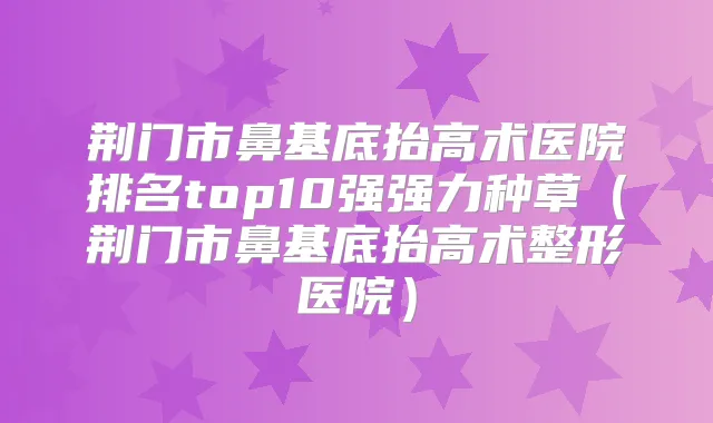 荆门市鼻基底抬高术医院排名top10强强力种草(荆门市鼻基底抬高术整形医院)