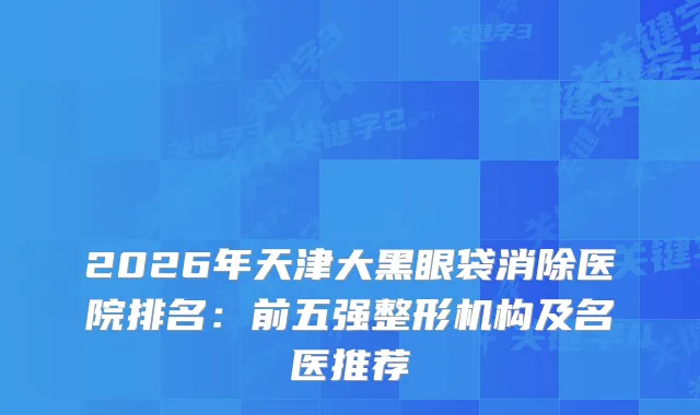 2026年天津大黑眼袋消除医院排名：前五强整形机构及名医推荐