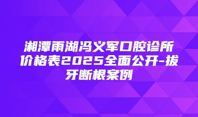 湘潭雨湖冯义军口腔诊所价格表2025全面公开-拔牙断根案例