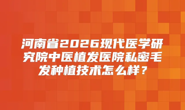 河南省2026现代医学研究院中医植发医院私密毛发种植技术怎么样？