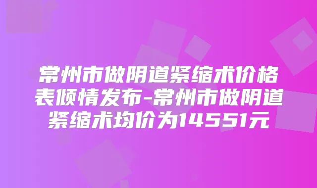 常州市做阴道紧缩术价格表倾情发布-常州市做阴道紧缩术均价为14551元